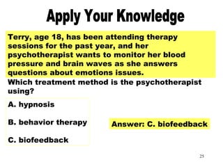 25
Apply Your Knowledge Part 3Terry, age 18, has been attending therapy
sessions for the past year, and her
psychotherapist wants to monitor her blood
pressure and brain waves as she answers
questions about emotions issues.
Which treatment method is the psychotherapist
using?
A. hypnosis
B. behavior therapy
C. biofeedback
Answer: C. biofeedback
 