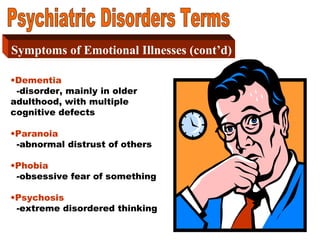 6
Symptoms of Emotional Illness
Part 2Symptoms of Emotional Illnesses (cont’d)
•Dementia
-disorder, mainly in older
adulthood, with multiple
cognitive defects
•Paranoia
-abnormal distrust of others
•Phobia
-obsessive fear of something
•Psychosis
-extreme disordered thinking
 