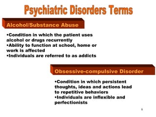 8
Alcohol/Substance AbuseAlcohol/Substance Abuse
•Condition in which the patient uses
alcohol or drugs recurrently
•Ability to function at school, home or
work is affected
•Individuals are referred to as addicts
Obsessive-compulsive Disorder
•Condition in which persistent
thoughts, ideas and actions lead
to repetitive behaviors
•Individuals are inflexible and
perfectionists
 