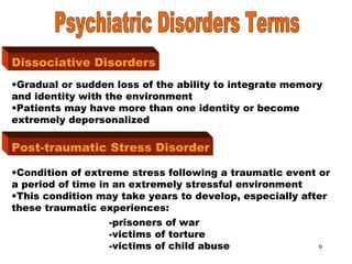 9
Dissociative Disorders
Dissociative Disorders
•Gradual or sudden loss of the ability to integrate memory
and identity with the environment
•Patients may have more than one identity or become
extremely depersonalized
Post-traumatic Stress Disorder
•Condition of extreme stress following a traumatic event or
a period of time in an extremely stressful environment
•This condition may take years to develop, especially after
these traumatic experiences:
-prisoners of war
-victims of torture
-victims of child abuse
 