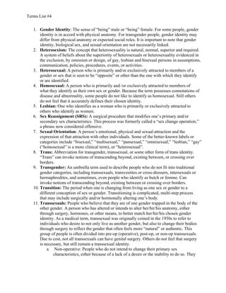 Terms List #4
1. Gender Identity: The sense of “being” male or “being” female. For some people, gender
identity is in accord with physical anatomy. For transgender people, gender identity may
differ from physical anatomy or expected social roles. It is important to note that gender
identity, biological sex, and sexual orientation are not necessarily linked.
2. Heterosexism: The concept that heterosexuality is natural, normal, superior and required.
A system of beliefs about the superiority of heterosexuals or heterosexuality evidenced in
the exclusion, by omission or design, of gay, lesbian and bisexual persons in assumptions,
communication, policies, procedures, events, or activities.
3. Heterosexual: A person who is primarily and/or exclusively attracted to members of a
gender or sex that is seen to be “opposite” or other than the one with which they identify
or are identified.
4. Homosexual: A person who is primarily and /or exclusively attracted to members of
what they identify as their own sex or gender. Because the term possesses connotations of
disease and abnormality, some people do not like to identify as homosexual. Still others
do not feel that it accurately defines their chosen identity.
5. Lesbian: One who identifies as a woman who is primarily or exclusively attracted to
others who identify as women.
6. Sex Reassignment (SRS): A surgical procedure that modifies one’s primary and/or
secondary sex characteristics. This process was formerly called a “sex change operation,”
a phrase now considered offensive.
7. Sexual Orientation: A person’s emotional, physical and sexual attraction and the
expression of that attraction with other individuals. Some of the better-known labels or
categories include “bisexual,” “multisexual,” “pansexual,” “omnisexual,” “lesbian,” “gay”
(“homosexual” is a more clinical term), or “heterosexual”.
8. Trans: Abbreviation for transgender, transsexual, or some other form of trans identity.
“Trans” can invoke notions of transcending beyond, existing between, or crossing over
borders.
9. Transgender: An umbrella term used to describe people who do not fit into traditional
gender categories, including transsexuals, transvestites or cross-dressers, intersexuals or
hermaphrodites, and sometimes, even people who identify as butch or femme. Can
invoke notions of transcending beyond, existing between or crossing over borders.
10. Transition: The period when one is changing from living as one sex or gender to a
different conception of sex or gender. Transitioning is complicated, multi-step process
that may include surgically and/or hormonally altering one’s body.
11. Transsexuals: People who believe that they are of one gender trapped in the body of the
other gender. A person who has altered or intends to alter her/hir/his anatomy, either
through surgery, hormones, or other means, to better match her/hir/his chosen gender
identity. As a medical term, transsexual was originally coined in the 1950s to refer to
individuals who desire to not only live as another gender, but also to change their bodies
through surgery to reflect the gender that often feels more “natural” or authentic. This
group of people is often divided into pre-op (operative), post-op, or non-op transsexuals.
Due to cost, not all transsexuals can have genital surgery. Others do not feel that surgery
is necessary, but still remain a transsexual identity.
a. Non-operative: People who do not intend to change their primary sex
characteristics, either because of a lack of a desire or the inability to do so. They

 