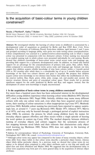 Perception, 2002, volume 31, pages 1349 ^ 1370


DOI:10.1068/p3405


Is the acquisition of basic-colour terms in young children
constrained?

Nicola J Pitchfordô, Kathy T Mullen
                                                      ¨      ¨
McGill Vision Research Unit, McGill University, Montreal, Quebec H3A 1A1, Canada
Received 26 February 2002, in revised form 7 May 2002; published online 16 October 2002



Abstract. We investigated whether the learning of colour terms in childhood is constrained by a
developmental order of acquisition as predicted by Berlin and Kay [1969 Basic Color Terms
(Berkeley, CA: University of California Press)]. Forty-three children, aged between 2 and 5 years
and grouped according to language ability, were given two tasks testing colour conceptualisation.
Colour comprehension was assessed in a spoken-word-to-colour-matching task in which a target
colour was presented in conjunction with two distractor colours. Colour naming was measured
in an explicit naming task in which colours were presented individually for oral naming. Results
showed that children's knowledge of basic-colour terms varied across tasks and language age,
providing little support for a systematic developmental order. In addition, we found only limited
support for an advantage for the conceptualisation of primary (red, green, blue, yellow, black,
white) compared to non-primary colour terms across tasks and language age. Instead, our data
suggest that children acquire reliable knowledge of nine basic colours within a 3-month period
(35.6 to 39.5 months) after which there is a considerable lag of up to 9 months before accurate
knowledge of the final two colours (brown and grey) is acquired. We propose that children
acquire colour term knowledge in two distinct time frames that reflect the establishment of, first,
the exterior (yellow, blue, black, green, white, pink, orange, red, and purple) and, second, the
interior structure (brown and grey) of conceptual colour space. These results fail to provide
significant support for the order predicted by Berlin and Kay, and suggest, instead, that the
development of colour term knowledge is largely unconstrained.


1 Is the acquisition of basic-colour terms in young children constrained?
For more than a hundred years there has been substantial interest in the developmental
difficulties young children experience when learning colour terms (Baldwin 1893; Darwin
1877, cited in Bornstein 1985; Nagel 1906). Initially, children may name many different
colours with only one colour term and, even when they have acquired several colour
terms, their naming of colour sensations is often inappropriate (eg Cruse 1977; Modreski
and Goss 1969). Reliable colour naming has previously been reported to appear surpris-
ingly late, at around 4 ^ 7 years (eg Bornstein 1985; Heider 1971; Johnson 1977; Mervis
et al 1975), and may only be learned through a prolonged period of explicit instruction
(Rice 1980). In contrast, the process by which young children learn the names for
everyday objects appears effortless and often occurs within a single episode of hearing
the word spoken in context (eg Carey 1978). The marked disparity between children's
naming of everyday objects and colours suggests that the systematic process of
fast mapping between novel labels and their referents that characterises early object
word learning (eg Markman 1989; Nelson 1991) does not apply to the learning of
colour words.(1)
ô Address for correspondence: School of Psychology, University of Nottingham, University Park,
Nottingham NG7 2RD, UK; e-mail: nicola.pitchford@nottingham.ac.uk
(1) Although colour terms may appear late compared to the names of many everyday objects, colour

terms differ from object labels in that colour terms describe a particular object feature, whereas
object labels define particular objects. In a previous study we showed that colour terms do not
appear to be delayed when compared to other object attributes such as size (big and small) and
speed (fast and slow) (Pitchford and Mullen 2001). We suggested that the developmental delay in
colour term acquisition may form part of a more general delay in the acquisition of abstract object
attributes.
 