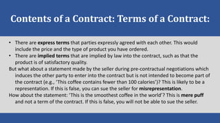 Contents of a Contract: Terms of a Contract:
• There are express terms that parties expressly agreed with each other. This would
include the price and the type of product you have ordered.
• There are implied terms that are implied by law into the contract, such as that the
product is of satisfactory quality.
But what about a statement made by the seller during pre-contractual negotiations which
induces the other party to enter into the contract but is not intended to become part of
the contract (e.g., ‘This coffee contains fewer than 100 calories’)? This is likely to be a
representation. If this is false, you can sue the seller for misrepresentation.
How about the statement: ‘This is the smoothest coffee in the world’? This is mere puff
and not a term of the contract. If this is false, you will not be able to sue the seller.
 