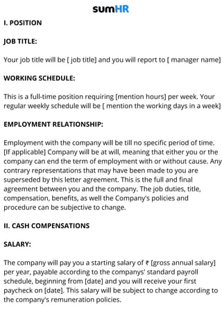 I. POSITION
JOB TITLE:
Your job title will be [ job title] and you will report to [ manager name]
WORKING SCHEDULE:
This is a full-time position requiring [mention hours] per week. Your
regular weekly schedule will be [ mention the working days in a week]
EMPLOYMENT RELATIONSHIP:
Employment with the company will be till no specific period of time.
[If applicable] Company will be at will, meaning that either you or the
company can end the term of employment with or without cause. Any
contrary representations that may have been made to you are
superseded by this letter agreement. This is the full and final
agreement between you and the company. The job duties, title,
compensation, benefits, as well the Company's policies and
procedure can be subjective to change.
II. CASH COMPENSATIONS
SALARY:
The company will pay you a starting salary of ₹ [gross annual salary]
per year, payable according to the companys' standard payroll
schedule, beginning from [date] and you will receive your first
paycheck on [date]. This salary will be subject to change according to
the company's remuneration policies.
 