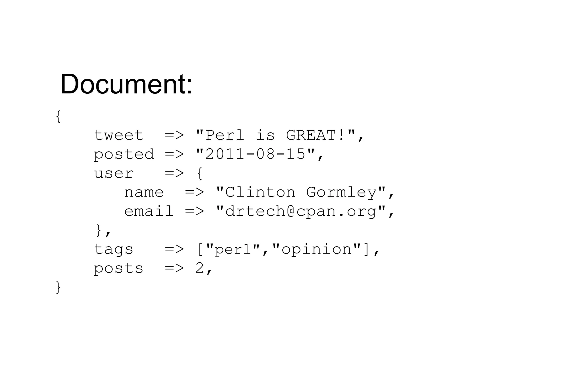 { tweet => &quot;Perl is GREAT!&quot;, posted => &quot;2011-08-15&quot;, user => { name => &quot;Clinton Gormley&quot;, email => &quot;drtech@cpan.org&quot;, }, tags => [&quot; perl&quot; ,&quot;opinion&quot;], posts => 2, } Document: 