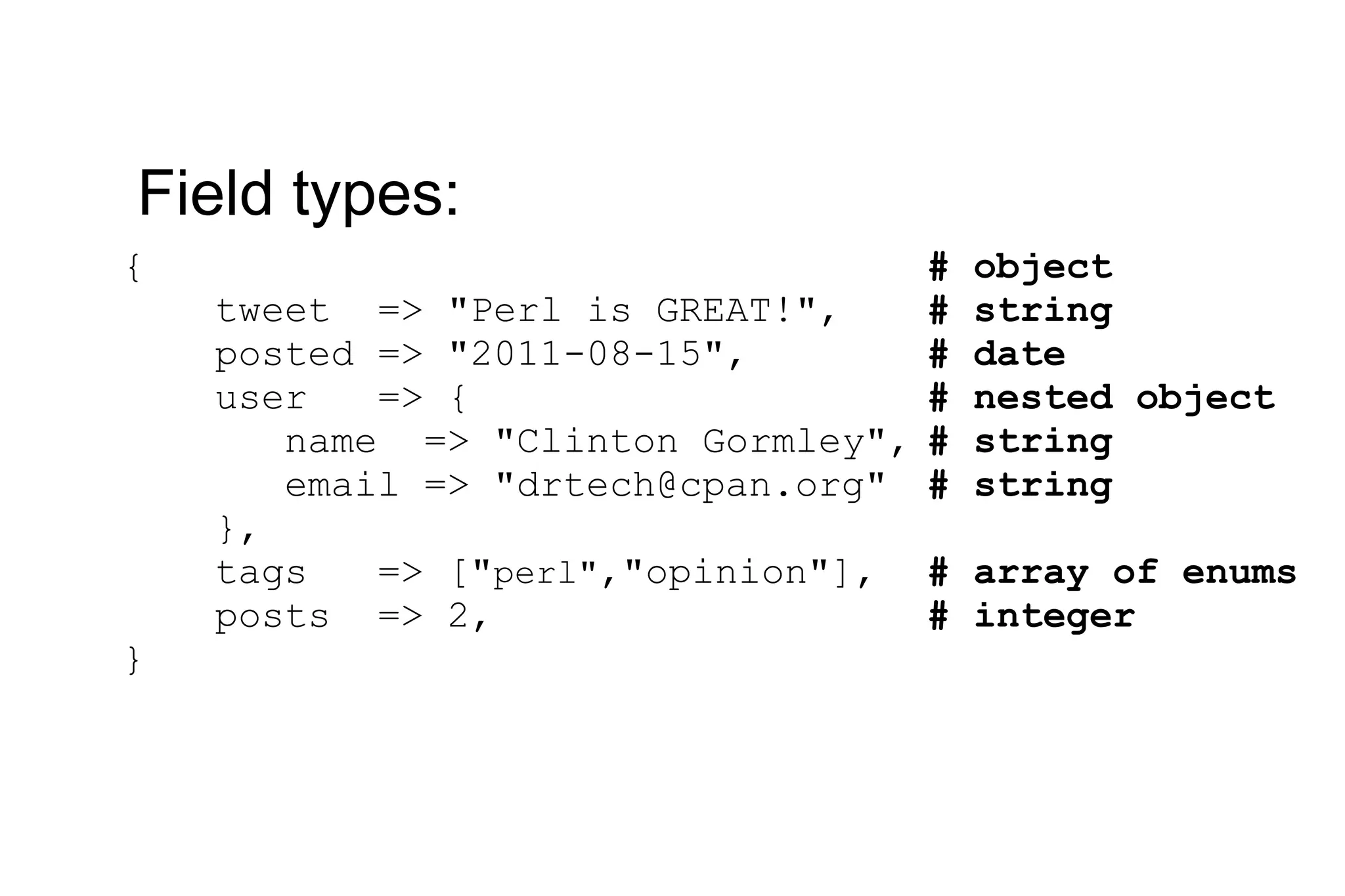{ tweet => &quot;Perl is GREAT!&quot;, posted => &quot;2011-08-15&quot;, user => { name => &quot;Clinton Gormley&quot;, email => &quot;drtech@cpan.org&quot; }, tags => [&quot; perl&quot; ,&quot;opinion&quot;], posts => 2, } Field types: # object # string # date # nested object # string # string # array of enums # integer 