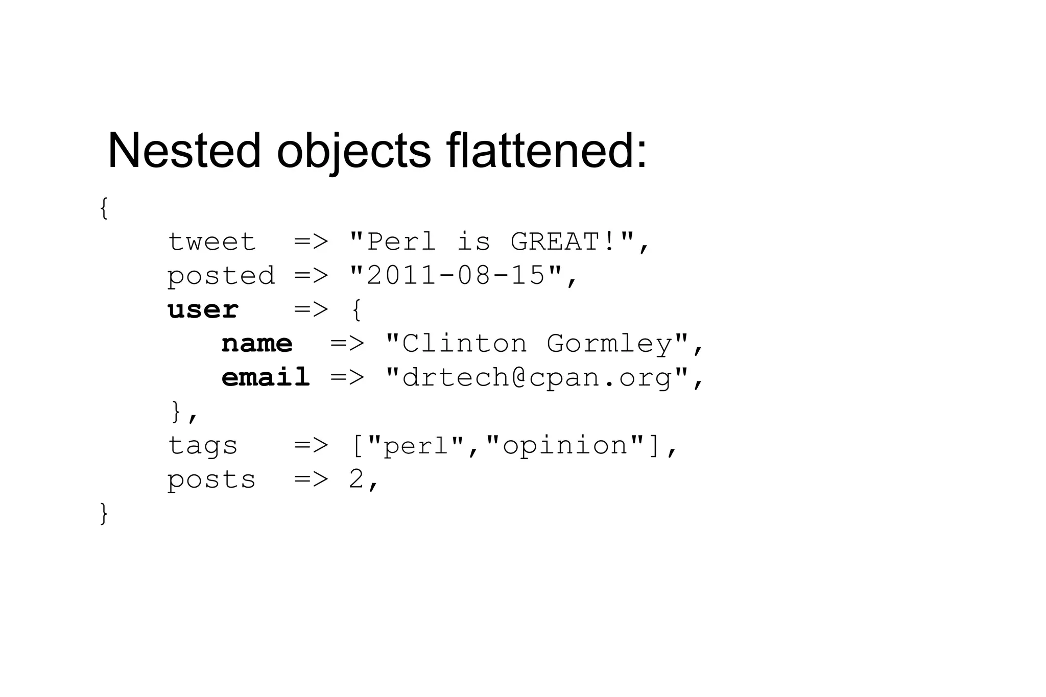 { tweet => &quot;Perl is GREAT!&quot;, posted => &quot;2011-08-15&quot;, user => { name => &quot;Clinton Gormley&quot;, email => &quot;drtech@cpan.org&quot;, }, tags => [&quot; perl&quot; ,&quot;opinion&quot;], posts => 2, } Nested objects flattened: 