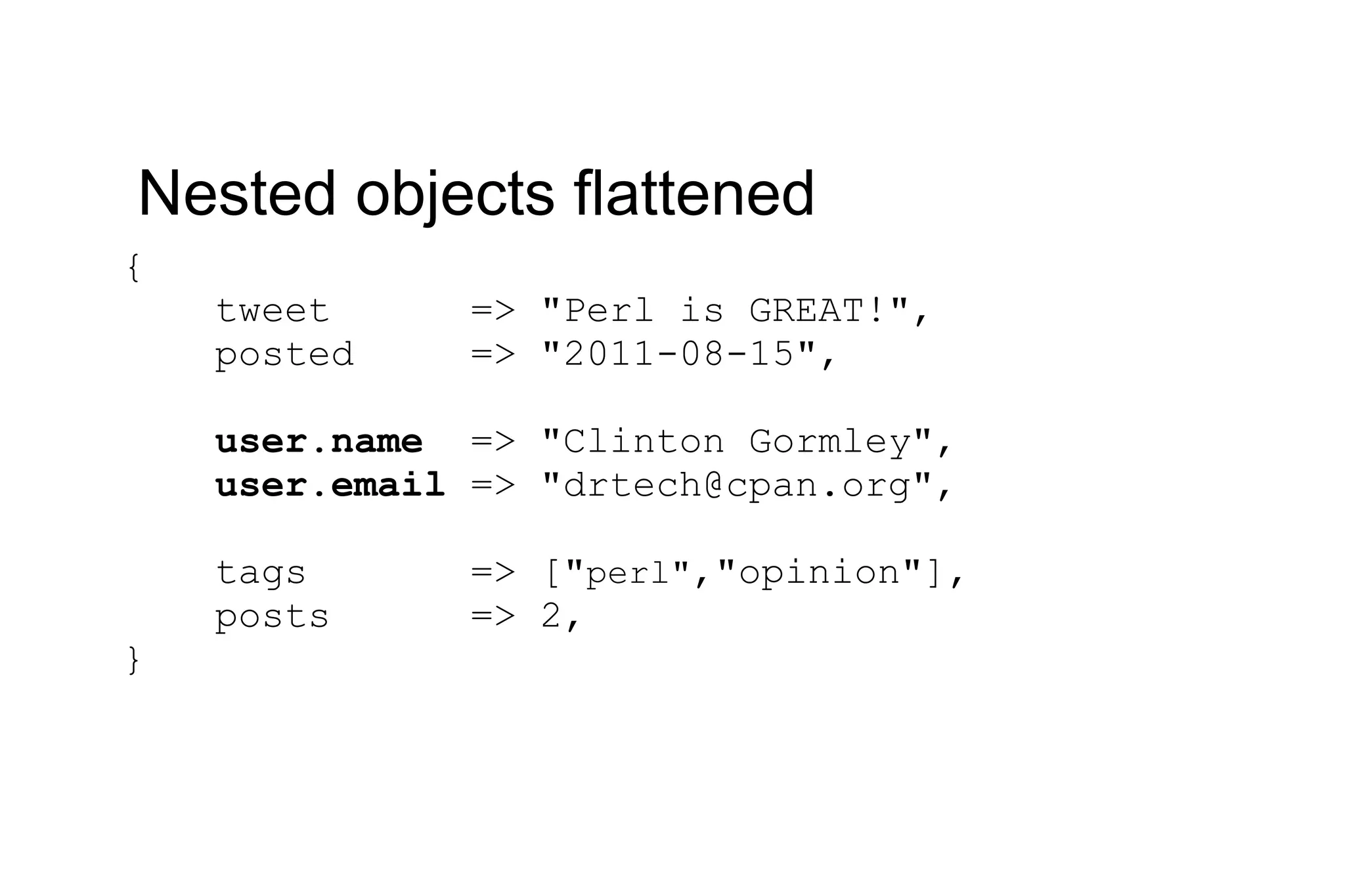 { tweet => &quot;Perl is GREAT!&quot;, posted => &quot;2011-08-15&quot;, user.name => &quot;Clinton Gormley&quot;, user.email => &quot;drtech@cpan.org&quot;, tags => [&quot; perl&quot; ,&quot;opinion&quot;], posts => 2, } Nested objects flattened 