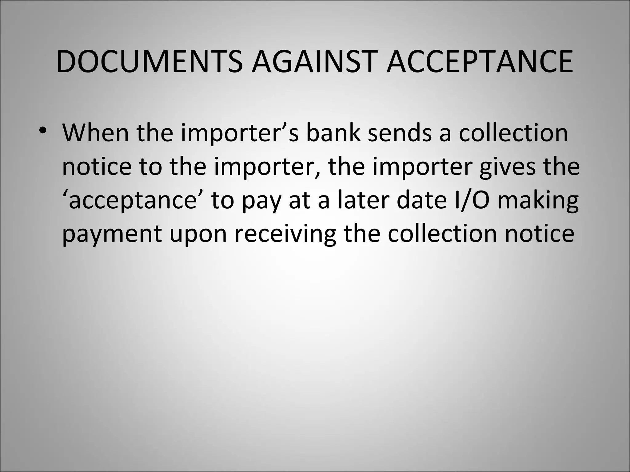 DOCUMENTS AGAINST ACCEPTANCE
• When the importer’s bank sends a collection
  notice to the importer, the importer gives the
  ‘acceptance’ to pay at a later date I/O making
  payment upon receiving the collection notice
 