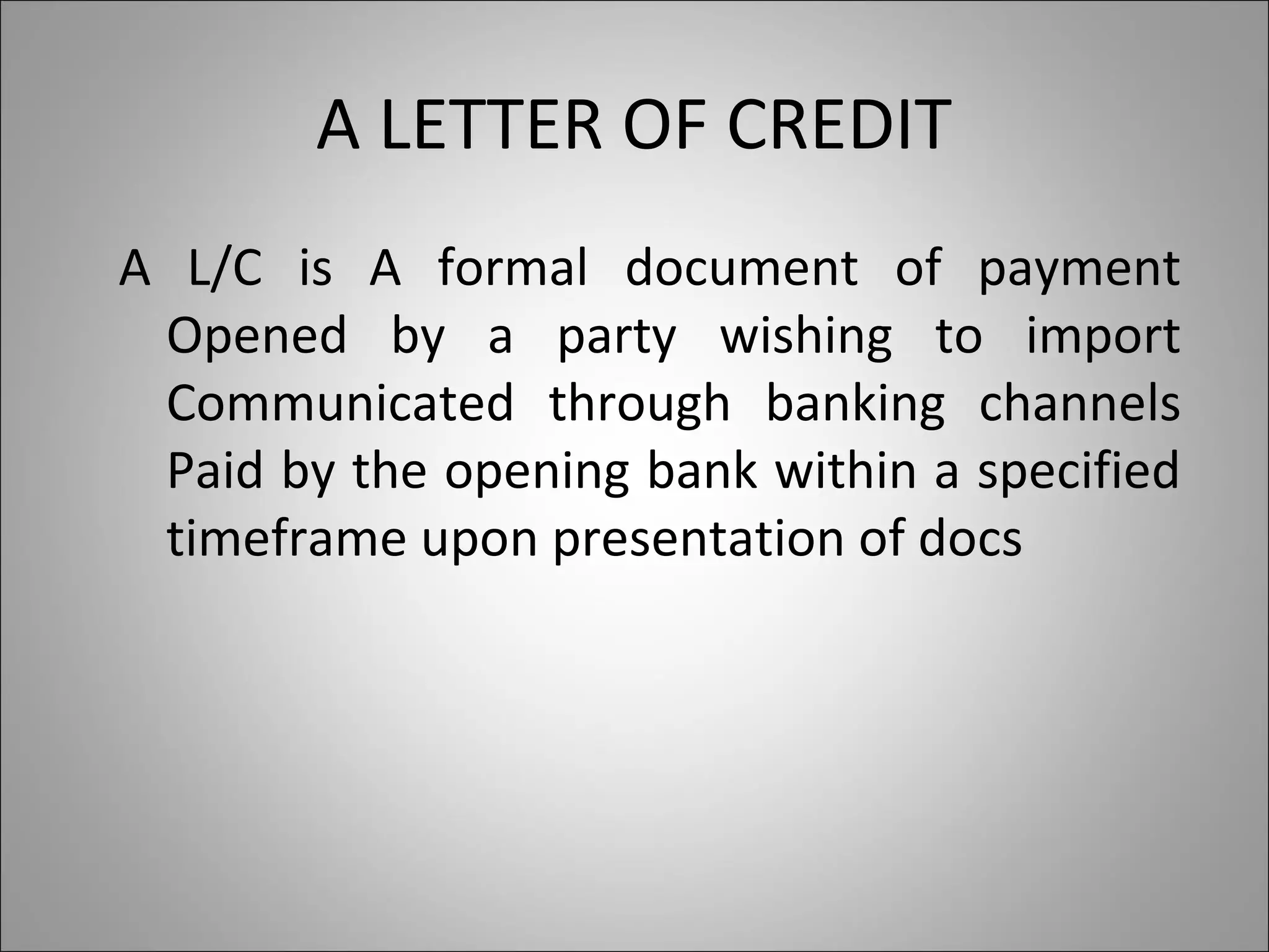A LETTER OF CREDIT
A L/C is A formal document of payment
 Opened by a party wishing to import
 Communicated through banking channels
 Paid by the opening bank within a specified
 timeframe upon presentation of docs
 