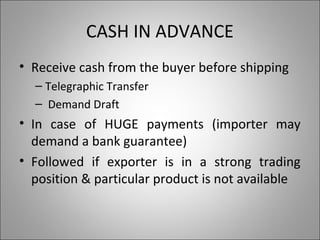 CASH IN ADVANCE
• Receive cash from the buyer before shipping
  – Telegraphic Transfer
  – Demand Draft
• In case of HUGE payments (importer may
  demand a bank guarantee)
• Followed if exporter is in a strong trading
  position & particular product is not available
 