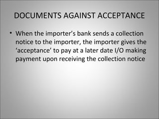 DOCUMENTS AGAINST ACCEPTANCE
• When the importer’s bank sends a collection
  notice to the importer, the importer gives the
  ‘acceptance’ to pay at a later date I/O making
  payment upon receiving the collection notice
 