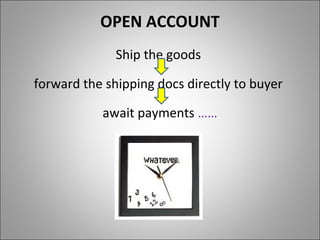 OPEN ACCOUNT
              Ship the goods

forward the shipping docs directly to buyer

           await payments ……
 