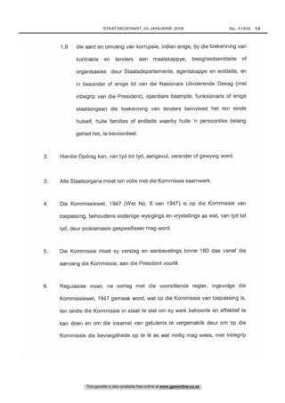 1.9 die aard en omvang van korrupsie, indien enige, by die toekenning van
kontrakte en tenders aan maatskappye, besigheidsentiteite of
organisasies deur Staatsdepartemente, agentskappe en entiteite, en
in besonder of enige lid van die Nasionale Uitvoerende Gesag (met
inbegrip van die President), openbare beampte, funksionaris of enige
staatsorgaan die toekenning van tenders beïnvloed het ten einde
hulself, huile families of entiteite waarby huile 'n persoonlike belang
6. Regulasies moet, na oorleg met die voorsittende regter, ingevolge die
Kommissiewet, 1947 gemaak word, wat op die Kommissie van toepassing is,
ten einde die Kommissie in staat te stel om sy werk behoorlik en effektief te
kan doen en om die insamel van getuienis te vergemaklik deur om op die
Kommissie die bevoegdhede op te 16 as wat nodig mag wees, met inbegrip
5. Die Kommissie moet sy versiag en aanbevelings binne 180 dae vanaf die
aanvang die Kommissie, aan die President voorlé.
4. Die Kommissiewet, 1947 (Wet No. 8 van 1947) is op die Kommissie van
toepassing, behoudens sodanige wysigings en vrystellings as wat, van tyd tot
tyd, deur prokiamasie gespesifiseer mag word.
This gazette is also available free online at www.gpwonline.co.za
	STAATSKOERANT, 25 JANUARIE 2018 No. 41403   13
 