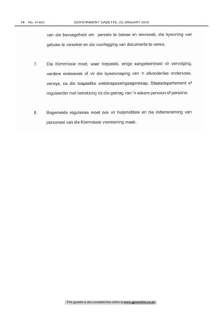 van die bevoegdheid om persele te betree en deursoek, die bywoning van
getuies to verseker en die voorlegging van dokumente to vereis.
7. Die Kommissie moet, waar toepaslik, enige aangeleentheid vir vervolging,
verdere ondersoek of vir die byeenroeping van 'n afsonderlike ondersoek,
verwys, na die toepaslike wetstoepassingsagenskap, Staatsdepartement of
reguleerder met betrekking tot die gedrag van 'n sekere persoon of persone.
8. Bogemelde regulasies moet ook vir hulpmiddele en die indiensneming van
bersoneel van die Kommissie voorsiening maak.
This gazette is also available free online at www.gpwonline.co.za
14   No. 41403	 GOVERNMENT GAZETTE, 25 JANUARY 2018
 