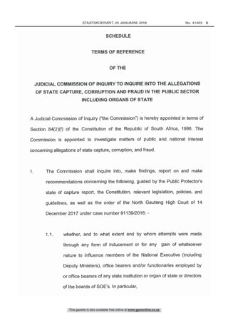 JUDICIAL COMMISSION OF INQUIRY TO INQUIRE INTO THE ALLEGATIONS
OF STATE CAPTURE, CORRUPTION AND FRAUD IN THE PUBLIC SECTOR
INCLUDING ORGANS OF STATE
11 whether, and to what extent and by whom attempts were made
through any form of inducement or for any gain of whatsoever
nature to influence members of the National Executive (including
Deputy Ministers), office bearers and /or functionaries employed by
or office bearers of any state institution or organ of state or directors
of the boards of SOE's. In particular,
1. The Commission shall inquire into, make findings, report on and make
recommendations concerning the following, guided by the Public Protector's
state of capture report, the Constitution, relevant legislation, policies, and
guidelines, as well as the order of the North Gauteng High Court of 14
December 2017 under case number 91139/2016: -
A Judicial Commission of Inquiry ( "the Commission ") is hereby appointed in terms of
Section 84(2)(f) of the Constitution of the Republic of South Africa, 1996. The
Commission is appointed to investigate matters of public and national interest
concerning allegations of state capture, corruption, and fraud.
This gazette is also available free online at www.gpwonline.co.za
	STAATSKOERANT, 25 JANUARIE 2018 No. 41403   5
 