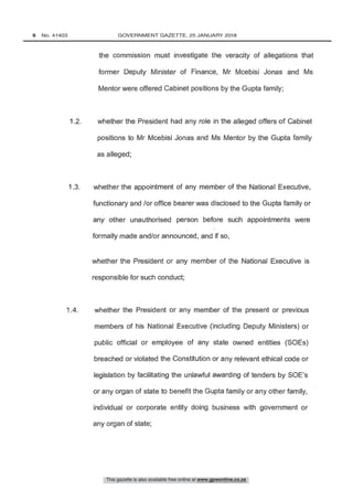 1.2. whether the President had any role in the alleged offers of Cabinet
positions to Mr Mcebisi Jonas and Ms Mentor by the Gupta family
the commission must investigate the veracity of allegations that
former Deputy Minister of Finance, Mr Mcebisi Jonas and Ms
Mentor were offered Cabinet positions by the Gupta family;
1 4. whether the President or any member of the present or previous
members of his National Executive (including Deputy Ministers) or
public official or employee of any state owned entities (SOEs)
breached or violated the Constitution or any relevant ethical code or
legislation by facilitating the unlawful awarding of tenders by SOE's
or any organ of state to benefit the Gupta family or any other family,
individual or corporate entity doing business with government or
1.3. whether the appointment of any member of the National Executive,
functionary and /or office bearer was disclosed to the Gupta family or
any other unauthorised person before such appointments were
formally made and /or announced, and if so,
This gazette is also available free online at www.gpwonline.co.za
6   No. 41403	 GOVERNMENT GAZETTE, 25 JANUARY 2018
 