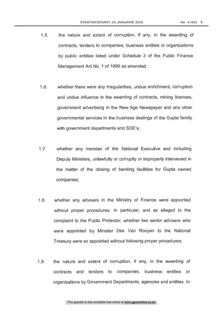 1.5. the nature and extent of corruption, if any, in the awarding of
contracts, tenders to companies, business entities or organizations
by public entities listed under Schedule 2 of the Public Finance
Management Act No. 1 of 1999 as amended.
1.9. the nature and extent of corruption, if any, in the awarding of
contracts and tenders to companies, business entities or
organizations by Government Departments, agencies and entities. In
1.8. whether any advisers in the Ministry of Finance were appointed
without proper procedures. In particular, and as alleged in the
complaint to the Public Protector, whether two senior advisers who
were appointed by Minister Des Van Rooyen to the National
Treasury were so appointed without following proper procedures;
1.7. whether any member of the National Executive and including
Deputy Ministers, unlawfully or corruptly or improperly intervened in
the matter of the closing of banking facilities for Gupta owned
1.6. whether there were any irregularities, undue enrichment, corruption
and undue influence in the awarding of contracts, mining licenses,
government advertising in the New Age Newspaper and any other
governmental services in the business dealings of the Gupta family
with government departments and SOE's;
This gazette is also available free online at www.gpwonline.co.za
	STAATSKOERANT, 25 JANUARIE 2018 No. 41403   7
 