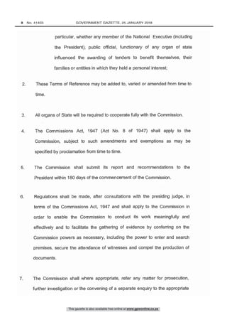 particular, whether any member of the National Executive (including
the President), public official, functionary of any organ of state
influenced the awarding of tenders to benefit themselves, their
families or entities in which they held a personal interest;
7. The Commission shall where appropriate, refer any matter for prosecution,
further investigation or the convening of a separate enquiry to the appropriate
6. Regulations shall be made, after consultations with the presiding judge, in
terms of the Commissions Act, 1947 and shall apply to the Commission in
order to enable the Commission to conduct its work meaningfully and
effectively and to facilitate the gathering of evidence by conferring on the
Commission powers as necessary, including the power to enter and search
premises, secure the attendance of witnesses and compel the production of
5. The Commission shall submit its report and recommendations to the
President within 180 days of the commencement of the Commission.
4. The Commissions Act, 1947 (Act No. 8 of 1947) shall apply to the
Commission, subject to such amendments and exemptions as may be
specified by proclamation from time to time.
This gazette is also available free online at www.gpwonline.co.za
8   No. 41403	 GOVERNMENT GAZETTE, 25 JANUARY 2018
 