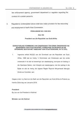 8. Regulations contemplated above shall also make provision for the resourcing
and employment of staff of the Commission.
Nr. R. , 2018
GEREGTERLIKE KOMMISSIE VAN ONDERSOEK TEN EINDE ONDERSOEK NA
BEWERINGS VAN STAATSKAPING, KORRUPSIE EN BEDROG IN DIE
OPENBARE SEKTOR MET INBEGRIP VAN STAATSORGANE, IN TE STEL
1 Ingevolve artikel 84(2)(f) van die Grondwet van die Republiek van Suid-
Afrika, 1996 stel ek hierby 'n Kommissie van Ondersoek aan ten einde
ondersoek in te stel na bewerings van staatskaping, korrupsie en bedrog in
die Openbare Sektor, met inbegrip van staatsorgane, met die opdrag in die
Bylae en stel ek hierby die Agbare Regter Raymon Mnyamezeli Mlungisi
This gazette is also available free online at www.gpwonline.co.za
	STAATSKOERANT, 25 JANUARIE 2018 No. 41403   9
PROKLAMASIE NO. 3 VAN 2018
3	 Artikel 84(2)(f) van die Grondwet van die Republiek van Suid-Afrika: Regterlike Kommissie van Ondersoek in Staatskaping, Korrupsie en Bedrog in die Openbare Sektor		 41403
 