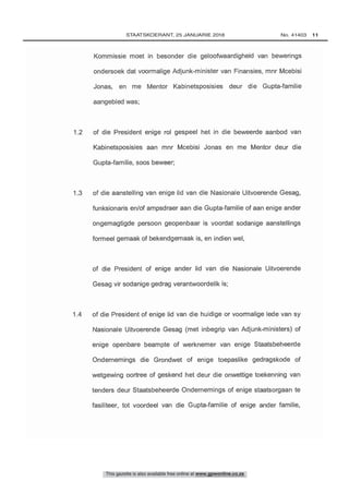 1.2 of die President enige rol gespeel het in die beweerde aanbod van
Kabinetsposisies aan mnr Mcebisi Jonas en me Mentor deur die
Kommissie moet in besonder die geloofwaardigheid van bewerings
ondersoek dat voormalige Adjunk- minister van Finansies, mnr Mcebisi
Jonas, en me Mentor Kabinetsposisies deur die Gupta -familie
1 4 of die President of enige lid van die huidige or voormalige lede van sy
Nasionale Uitvoerende Gesag (met inbegrip van Adjunk- ministers) of
enige openbare beampte of werknemer van enige Staatsbeheerde
Ondernemings die Grondwet of enige toepaslike gedragskode of
wetgewing oortree of geskend het deur die onwettige toekenning van
tenders deur Staatsbeheerde Ondernemings of enige staatsorgaan te
fasiliteer, tot voordeel van die Gupta -familie of enige ander familie,
of die President of enige ander lid van die Nasionale Uitvoerende
Gesag vir sodanige gedrag verantwoordelik is;
1.3 of die aanstelling van enige lid van die Nasionale Uitvoerende Gesag,
funksionaris en /of ampsdraer aan die Gupta -familie of aan enige ander
ongemagtigde persoon geopenbaar is voordat sodanige aanstellings
formeel gemaak of bekendgemaak is, en indien wel,
This gazette is also available free online at www.gpwonline.co.za
	STAATSKOERANT, 25 JANUARIE 2018 No. 41403   11
 