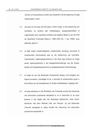 1.5 die aard en omvang van korrupsie, indien enige, in die toekenning van
kontrakte, en tenders aan maatskappye, besigheidsentiteite of
organisasies deur openbare entiteite wat kragtens Bylae 2 van die Wet
op Openbare Finansiële Bestuur, 1999 (Wet No. 1 van 1999), soos
1.8 of enige adviseurs in die Ministerie van Finansies sonder die nakoming
van behoorlike prosedures aangestel is, en in besonder of, en soos
beweer in die klagte aan die Openbare Beskermer, twee senior
adviseurs wat deur Minister Des van Rooyen .by die Nasionale
Tesourie aangestel is, aldus sonder die nakoming van behoorlike
1.7 of enige lid van die Nasionale Uitvoerende Gesag, met inbegrip van
Adjunk- ministers, onwettiglik of op 'n korrupte of onbehoorlike wyse in
die sluiting van die bankgeriewe vir Gupta maatskappye, ingegryp het;
1.6 of daar enige onreëlmatighede, onbehoorlike verryking, korrupsie of
onbehoorlike be nvloeding was by die toekenning van kontrakte,
mynlisensies, regeringsadvertering in die New Age koerant en enige
ander regeringsdienste in die besigheidshandelinge van die Gupta -
famille met Staatsdepartemente en Staatsbeheerde Ondernemings;
This gazette is also available free online at www.gpwonline.co.za
12   No. 41403	 GOVERNMENT GAZETTE, 25 JANUARY 2018
 