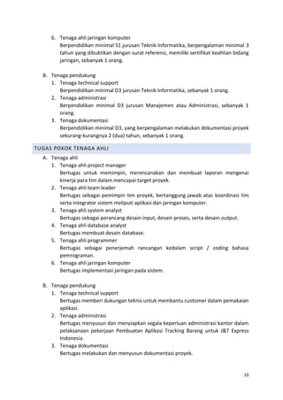 10
6. Tenaga ahli jaringan komputer
Berpendidikan minimal S1 jurusan Teknik Informatika, berpengalaman minimal 3
tahun yang dibuktikan dengan surat referensi, memiliki sertifikat keahlian bidang
jaringan, sebanyak 1 orang.
B. Tenaga pendukung
1. Tenaga technical support
Berpendidikan minimal D3 jurusan Teknik Informatika, sebanyak 1 orang.
2. Tenaga administrasi
Berpendidikan minimal D3 jurusan Manajemen atau Administrasi, sebanyak 1
orang.
3. Tenaga dokumentasi
Berpendidikan minimal D3, yang berpengalaman melakukan dokumentasi proyek
sekurang-kurangnya 2 (dua) tahun, sebanyak 1 orang.
TUGAS POKOK TENAGA AHLI
A. Tenaga ahli
1. Tenaga ahli project manager
Bertugas untuk memimpin, merencanakan dan membuat laporan mengenai
kinerja para tim dalam mencapai target proyek.
2. Tenaga ahli team leader
Bertugas sebagai pemimpin tim proyek, bertanggung jawab atas koordinasi tim
serta integrator sistem meliputi aplikasi dan jaringan komputer.
3. Tenaga ahli system analyst
Bertugas sebagai perancang desain input, desain proses, serta desain output.
4. Tenaga ahli database analyst
Bertugas membuat desain database.
5. Tenaga ahli programmer
Bertugas sebagai penerjemah rancangan kedalam script / coding bahasa
pemrograman.
6. Tenaga ahli jaringan komputer
Bertugas implementasi jaringan pada sistem.
B. Tenaga pendukung
1. Tenaga technical support
Bertugas memberi dukungan teknis untuk membantu customer dalam pemakaian
aplikasi.
2. Tenaga administrasi
Bertugas menyusun dan menyiapkan segala keperluan administrasi kantor dalam
pelaksanaan pekerjaan Pembuatan Aplikasi Tracking Barang untuk J&T Express
Indonesia.
3. Tenaga dokumentasi
Bertugas melakukan dan menyusun dokumentasi proyek.
 