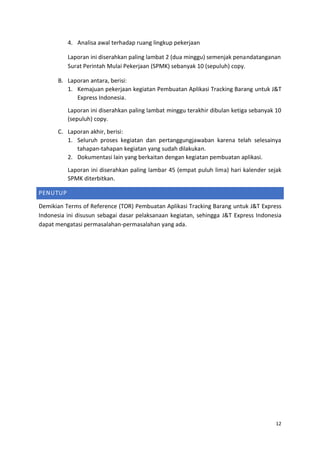 12
4. Analisa awal terhadap ruang lingkup pekerjaan
Laporan ini diserahkan paling lambat 2 (dua minggu) semenjak penandatanganan
Surat Perintah Mulai Pekerjaan (SPMK) sebanyak 10 (sepuluh) copy.
B. Laporan antara, berisi:
1. Kemajuan pekerjaan kegiatan Pembuatan Aplikasi Tracking Barang untuk J&T
Express Indonesia.
Laporan ini diserahkan paling lambat minggu terakhir dibulan ketiga sebanyak 10
(sepuluh) copy.
C. Laporan akhir, berisi:
1. Seluruh proses kegiatan dan pertanggungjawaban karena telah selesainya
tahapan-tahapan kegiatan yang sudah dilakukan.
2. Dokumentasi lain yang berkaitan dengan kegiatan pembuatan aplikasi.
Laporan ini diserahkan paling lambar 45 (empat puluh lima) hari kalender sejak
SPMK diterbitkan.
PENUTUP
Demikian Terms of Reference (TOR) Pembuatan Aplikasi Tracking Barang untuk J&T Express
Indonesia ini disusun sebagai dasar pelaksanaan kegiatan, sehingga J&T Express Indonesia
dapat mengatasi permasalahan-permasalahan yang ada.
 