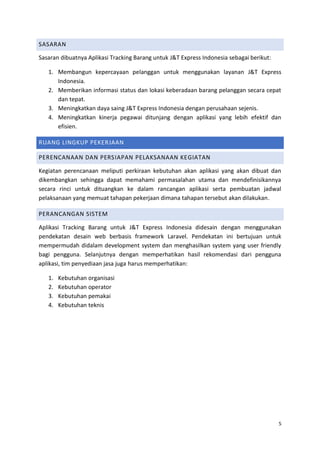 5
SASARAN
Sasaran dibuatnya Aplikasi Tracking Barang untuk J&T Express Indonesia sebagai berikut:
1. Membangun kepercayaan pelanggan untuk menggunakan layanan J&T Express
Indonesia.
2. Memberikan informasi status dan lokasi keberadaan barang pelanggan secara cepat
dan tepat.
3. Meningkatkan daya saing J&T Express Indonesia dengan perusahaan sejenis.
4. Meningkatkan kinerja pegawai ditunjang dengan aplikasi yang lebih efektif dan
efisien.
RUANG LINGKUP PEKERJAAN
PERENCANAAN DAN PERSIAPAN PELAKSANAAN KEGIATAN
Kegiatan perencanaan meliputi perkiraan kebutuhan akan aplikasi yang akan dibuat dan
dikembangkan sehingga dapat memahami permasalahan utama dan mendefinisikannya
secara rinci untuk dituangkan ke dalam rancangan aplikasi serta pembuatan jadwal
pelaksanaan yang memuat tahapan pekerjaan dimana tahapan tersebut akan dilakukan.
PERANCANGAN SISTEM
Aplikasi Tracking Barang untuk J&T Express Indonesia didesain dengan menggunakan
pendekatan desain web berbasis framework Laravel. Pendekatan ini bertujuan untuk
mempermudah didalam development system dan menghasilkan system yang user friendly
bagi pengguna. Selanjutnya dengan memperhatikan hasil rekomendasi dari pengguna
aplikasi, tim penyediaan jasa juga harus memperhatikan:
1. Kebutuhan organisasi
2. Kebutuhan operator
3. Kebutuhan pemakai
4. Kebutuhan teknis
 