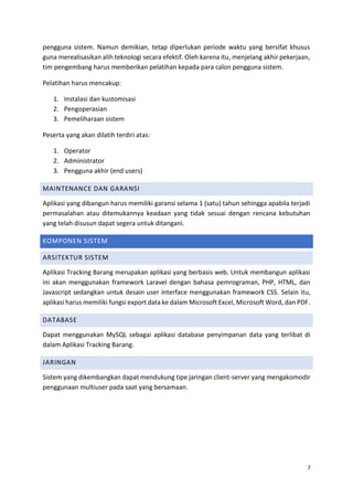 7
pengguna sistem. Namun demikian, tetap diperlukan periode waktu yang bersifat khusus
guna merealisasikan alih teknologi secara efektif. Oleh karena itu, menjelang akhir pekerjaan,
tim pengembang harus memberikan pelatihan kepada para calon pengguna sistem.
Pelatihan harus mencakup:
1. Instalasi dan kustomisasi
2. Pengoperasian
3. Pemeliharaan sistem
Peserta yang akan dilatih terdiri atas:
1. Operator
2. Administrator
3. Pengguna akhir (end users)
MAINTENANCE DAN GARANSI
Aplikasi yang dibangun harus memiliki garansi selama 1 (satu) tahun sehingga apabila terjadi
permasalahan atau ditemukannya keadaan yang tidak sesuai dengan rencana kebutuhan
yang telah disusun dapat segera untuk ditangani.
KOMPONEN SISTEM
ARSITEKTUR SISTEM
Aplikasi Tracking Barang merupakan aplikasi yang berbasis web. Untuk membangun aplikasi
ini akan menggunakan framework Laravel dengan bahasa pemrograman, PHP, HTML, dan
Javascript sedangkan untuk desain user interface menggunakan framework CSS. Selain itu,
aplikasi harus memiliki fungsi export data ke dalam Microsoft Excel, Microsoft Word, dan PDF.
DATABASE
Dapat menggunakan MySQL sebagai aplikasi database penyimpanan data yang terlibat di
dalam Aplikasi Tracking Barang.
JARINGAN
Sistem yang dikembangkan dapat mendukung tipe jaringan client-server yang mengakomodir
penggunaan multiuser pada saat yang bersamaan.
 
