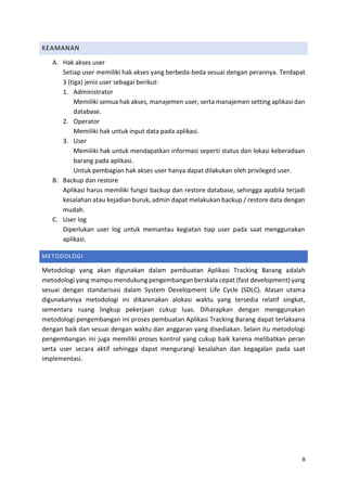 8
KEAMANAN
A. Hak akses user
Setiap user memiliki hak akses yang berbeda-beda sesuai dengan perannya. Terdapat
3 (tiga) jenis user sebagai berikut:
1. Administrator
Memiliki semua hak akses, manajemen user, serta manajemen setting aplikasi dan
database.
2. Operator
Memiliki hak untuk input data pada aplikasi.
3. User
Memiliki hak untuk mendapatkan informasi seperti status dan lokasi keberadaan
barang pada aplikasi.
Untuk pembagian hak akses user hanya dapat dilakukan oleh privileged user.
B. Backup dan restore
Aplikasi harus memiliki fungsi backup dan restore database, sehingga apabila terjadi
kesalahan atau kejadian buruk, admin dapat melakukan backup / restore data dengan
mudah.
C. User log
Diperlukan user log untuk memantau kegiatan tiap user pada saat menggunakan
aplikasi.
METODOLOGI
Metodologi yang akan digunakan dalam pembuatan Aplikasi Tracking Barang adalah
metodologi yang mampu mendukung pengembangan berskala cepat (fast development) yang
sesuai dengan standarisasi dalam System Development Life Cycle (SDLC). Alasan utama
digunakannya metodologi ini dikarenakan alokasi waktu yang tersedia relatif singkat,
sementara ruang lingkup pekerjaan cukup luas. Diharapkan dengan menggunakan
metodologi pengembangan ini proses pembuatan Aplikasi Tracking Barang dapat terlaksana
dengan baik dan sesuai dengan waktu dan anggaran yang disediakan. Selain itu metodologi
pengembangan ini juga memiliki proses kontrol yang cukup baik karena melibatkan peran
serta user secara aktif sehingga dapat mengurangi kesalahan dan kegagalan pada saat
implementasi.
 