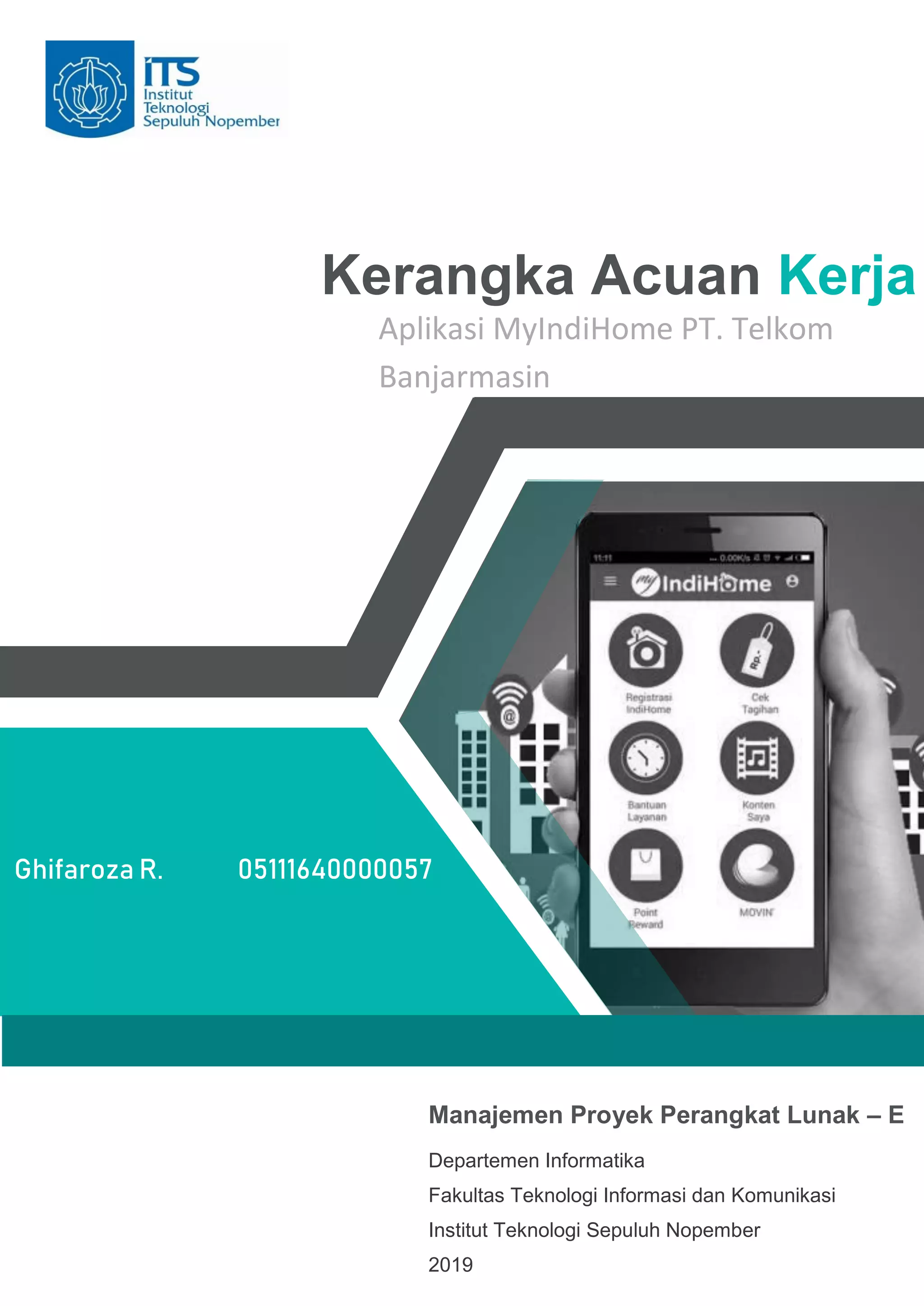 Kerangka Acuan Kerja
Aplikasi MyIndiHome PT. Telkom
Banjarmasin
Ghifaroza R. 05111640000057
Manajemen Proyek Perangkat Lunak – E
Departemen Informatika
Fakultas Teknologi Informasi dan Komunikasi
Institut Teknologi Sepuluh Nopember
2019
 