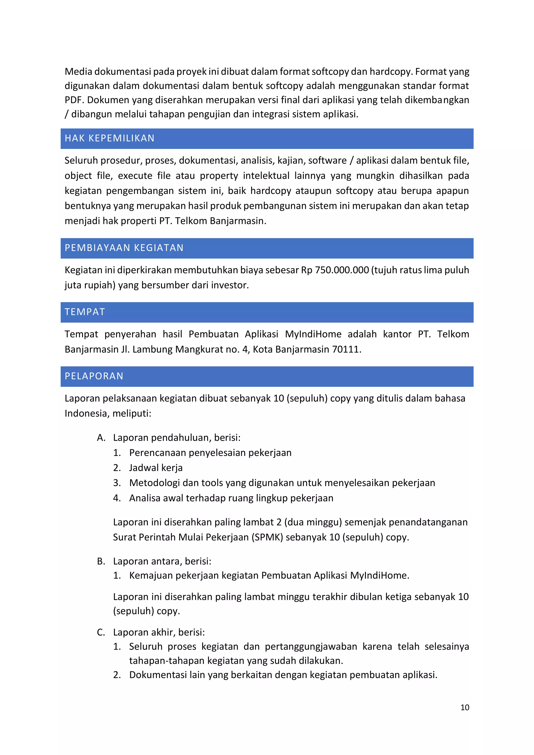 10
Media dokumentasi pada proyek ini dibuat dalam format softcopy dan hardcopy. Format yang
digunakan dalam dokumentasi dalam bentuk softcopy adalah menggunakan standar format
PDF. Dokumen yang diserahkan merupakan versi final dari aplikasi yang telah dikembangkan
/ dibangun melalui tahapan pengujian dan integrasi sistem aplikasi.
HAK KEPEMILIKAN
Seluruh prosedur, proses, dokumentasi, analisis, kajian, software / aplikasi dalam bentuk file,
object file, execute file atau property intelektual lainnya yang mungkin dihasilkan pada
kegiatan pengembangan sistem ini, baik hardcopy ataupun softcopy atau berupa apapun
bentuknya yang merupakan hasil produk pembangunan sistem ini merupakan dan akan tetap
menjadi hak properti PT. Telkom Banjarmasin.
PEMBIAYAAN KEGIATAN
Kegiatan ini diperkirakan membutuhkan biaya sebesar Rp 750.000.000 (tujuh ratus lima puluh
juta rupiah) yang bersumber dari investor.
TEMPAT
Tempat penyerahan hasil Pembuatan Aplikasi MyIndiHome adalah kantor PT. Telkom
Banjarmasin Jl. Lambung Mangkurat no. 4, Kota Banjarmasin 70111.
PELAPORAN
Laporan pelaksanaan kegiatan dibuat sebanyak 10 (sepuluh) copy yang ditulis dalam bahasa
Indonesia, meliputi:
A. Laporan pendahuluan, berisi:
1. Perencanaan penyelesaian pekerjaan
2. Jadwal kerja
3. Metodologi dan tools yang digunakan untuk menyelesaikan pekerjaan
4. Analisa awal terhadap ruang lingkup pekerjaan
Laporan ini diserahkan paling lambat 2 (dua minggu) semenjak penandatanganan
Surat Perintah Mulai Pekerjaan (SPMK) sebanyak 10 (sepuluh) copy.
B. Laporan antara, berisi:
1. Kemajuan pekerjaan kegiatan Pembuatan Aplikasi MyIndiHome.
Laporan ini diserahkan paling lambat minggu terakhir dibulan ketiga sebanyak 10
(sepuluh) copy.
C. Laporan akhir, berisi:
1. Seluruh proses kegiatan dan pertanggungjawaban karena telah selesainya
tahapan-tahapan kegiatan yang sudah dilakukan.
2. Dokumentasi lain yang berkaitan dengan kegiatan pembuatan aplikasi.
 