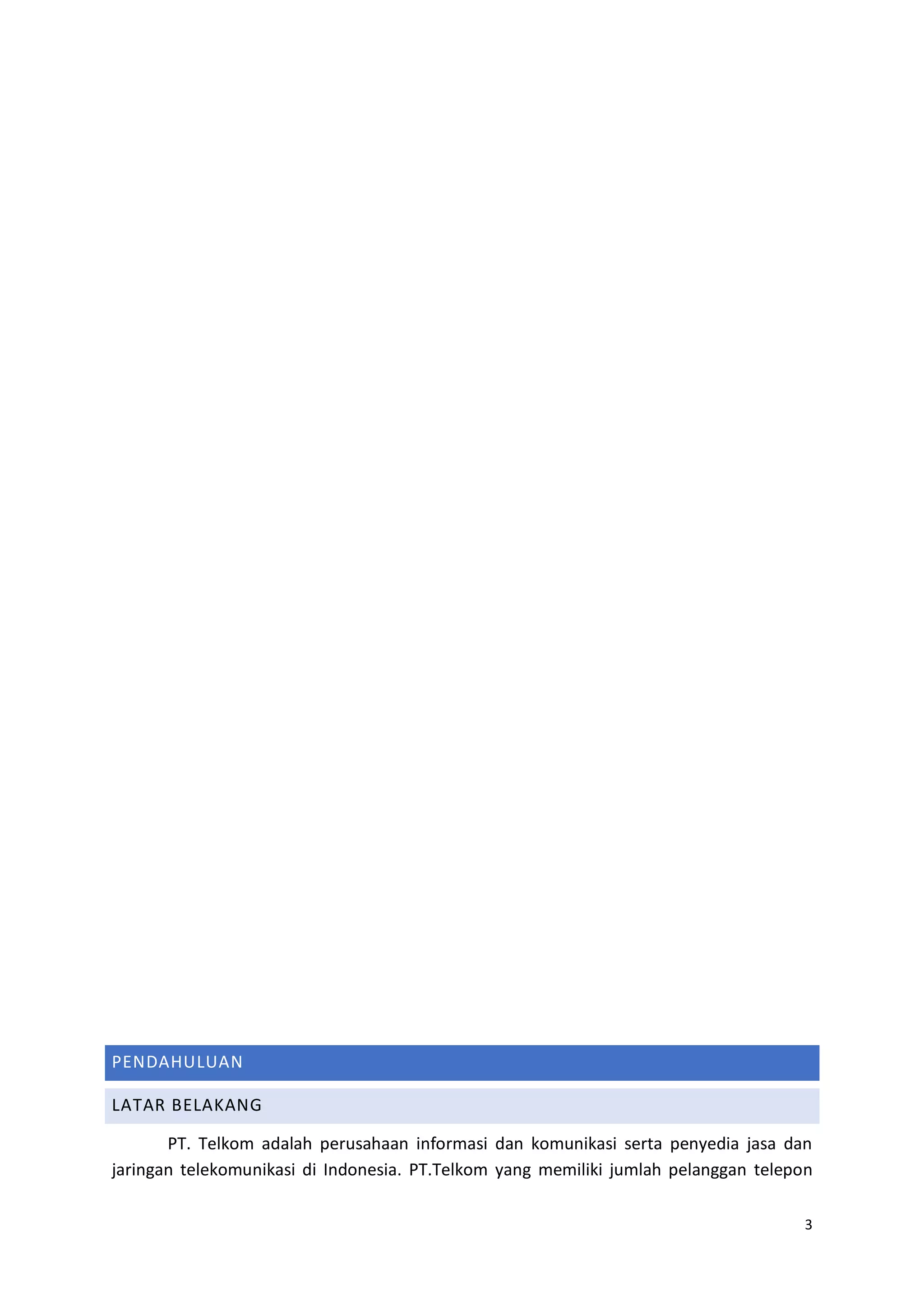 3
PENDAHULUAN
LATAR BELAKANG
PT. Telkom adalah perusahaan informasi dan komunikasi serta penyedia jasa dan
jaringan telekomunikasi di Indonesia. PT.Telkom yang memiliki jumlah pelanggan telepon
 