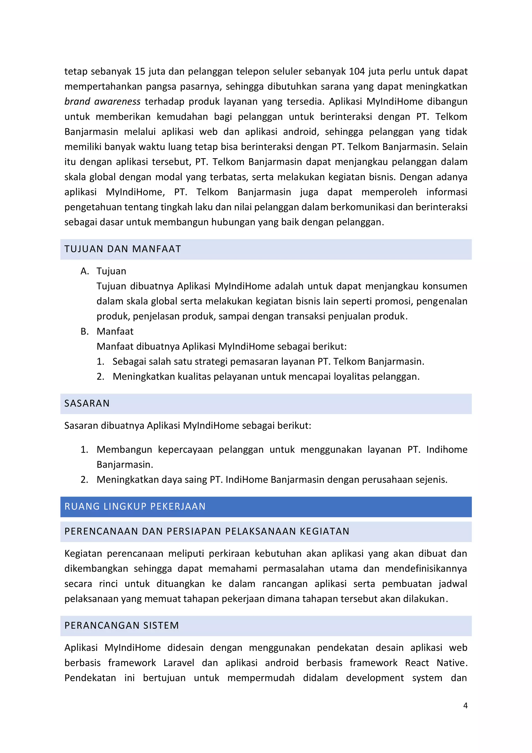 4
tetap sebanyak 15 juta dan pelanggan telepon seluler sebanyak 104 juta perlu untuk dapat
mempertahankan pangsa pasarnya, sehingga dibutuhkan sarana yang dapat meningkatkan
brand awareness terhadap produk layanan yang tersedia. Aplikasi MyIndiHome dibangun
untuk memberikan kemudahan bagi pelanggan untuk berinteraksi dengan PT. Telkom
Banjarmasin melalui aplikasi web dan aplikasi android, sehingga pelanggan yang tidak
memiliki banyak waktu luang tetap bisa berinteraksi dengan PT. Telkom Banjarmasin. Selain
itu dengan aplikasi tersebut, PT. Telkom Banjarmasin dapat menjangkau pelanggan dalam
skala global dengan modal yang terbatas, serta melakukan kegiatan bisnis. Dengan adanya
aplikasi MyIndiHome, PT. Telkom Banjarmasin juga dapat memperoleh informasi
pengetahuan tentang tingkah laku dan nilai pelanggan dalam berkomunikasi dan berinteraksi
sebagai dasar untuk membangun hubungan yang baik dengan pelanggan.
TUJUAN DAN MANFAAT
A. Tujuan
Tujuan dibuatnya Aplikasi MyIndiHome adalah untuk dapat menjangkau konsumen
dalam skala global serta melakukan kegiatan bisnis lain seperti promosi, pengenalan
produk, penjelasan produk, sampai dengan transaksi penjualan produk.
B. Manfaat
Manfaat dibuatnya Aplikasi MyIndiHome sebagai berikut:
1. Sebagai salah satu strategi pemasaran layanan PT. Telkom Banjarmasin.
2. Meningkatkan kualitas pelayanan untuk mencapai loyalitas pelanggan.
SASARAN
Sasaran dibuatnya Aplikasi MyIndiHome sebagai berikut:
1. Membangun kepercayaan pelanggan untuk menggunakan layanan PT. Indihome
Banjarmasin.
2. Meningkatkan daya saing PT. IndiHome Banjarmasin dengan perusahaan sejenis.
RUANG LINGKUP PEKERJAAN
PERENCANAAN DAN PERSIAPAN PELAKSANAAN KEGIATAN
Kegiatan perencanaan meliputi perkiraan kebutuhan akan aplikasi yang akan dibuat dan
dikembangkan sehingga dapat memahami permasalahan utama dan mendefinisikannya
secara rinci untuk dituangkan ke dalam rancangan aplikasi serta pembuatan jadwal
pelaksanaan yang memuat tahapan pekerjaan dimana tahapan tersebut akan dilakukan.
PERANCANGAN SISTEM
Aplikasi MyIndiHome didesain dengan menggunakan pendekatan desain aplikasi web
berbasis framework Laravel dan aplikasi android berbasis framework React Native.
Pendekatan ini bertujuan untuk mempermudah didalam development system dan
 
