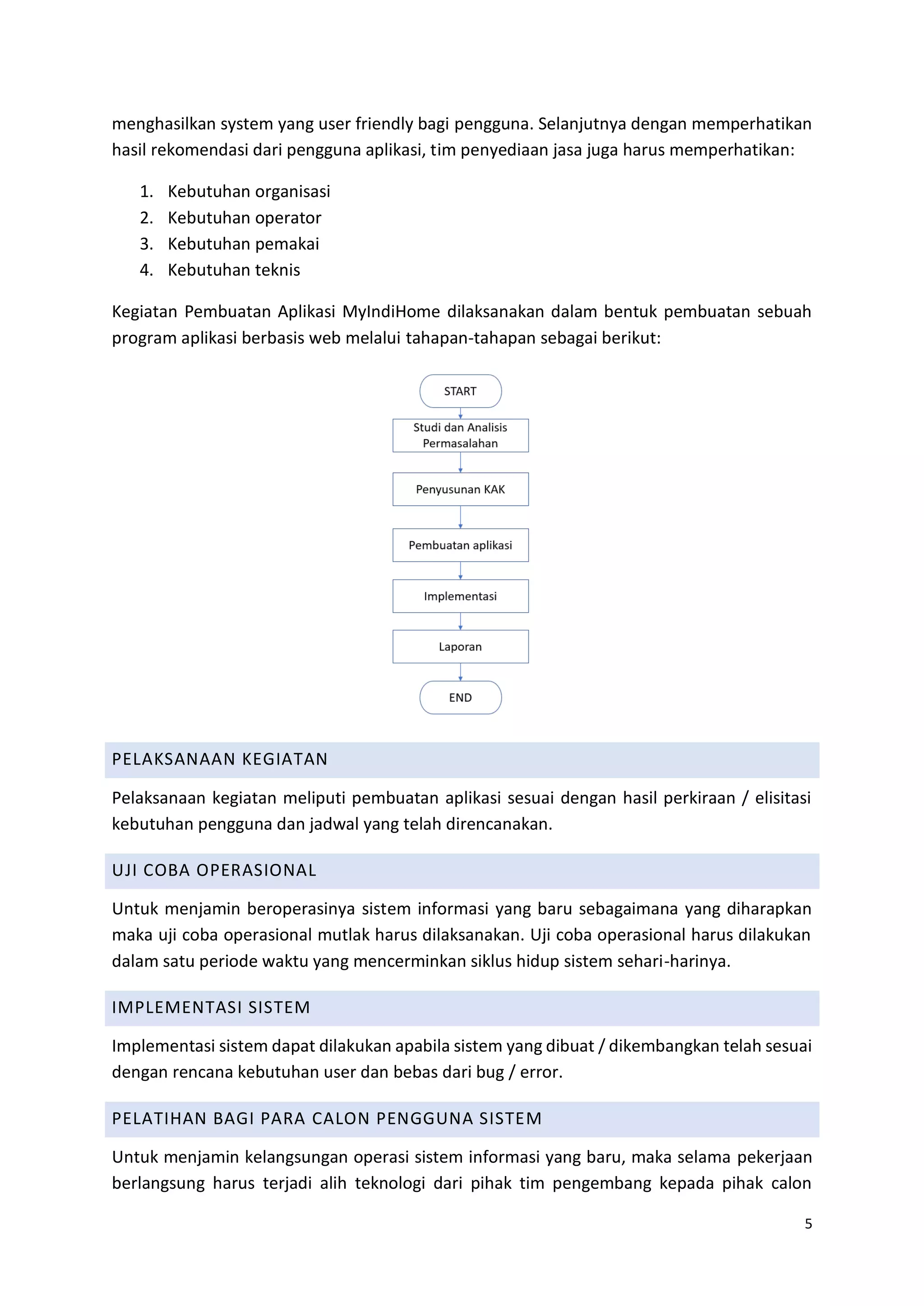5
menghasilkan system yang user friendly bagi pengguna. Selanjutnya dengan memperhatikan
hasil rekomendasi dari pengguna aplikasi, tim penyediaan jasa juga harus memperhatikan:
1. Kebutuhan organisasi
2. Kebutuhan operator
3. Kebutuhan pemakai
4. Kebutuhan teknis
Kegiatan Pembuatan Aplikasi MyIndiHome dilaksanakan dalam bentuk pembuatan sebuah
program aplikasi berbasis web melalui tahapan-tahapan sebagai berikut:
PELAKSANAAN KEGIATAN
Pelaksanaan kegiatan meliputi pembuatan aplikasi sesuai dengan hasil perkiraan / elisitasi
kebutuhan pengguna dan jadwal yang telah direncanakan.
UJI COBA OPERASIONAL
Untuk menjamin beroperasinya sistem informasi yang baru sebagaimana yang diharapkan
maka uji coba operasional mutlak harus dilaksanakan. Uji coba operasional harus dilakukan
dalam satu periode waktu yang mencerminkan siklus hidup sistem sehari-harinya.
IMPLEMENTASI SISTEM
Implementasi sistem dapat dilakukan apabila sistem yang dibuat / dikembangkan telah sesuai
dengan rencana kebutuhan user dan bebas dari bug / error.
PELATIHAN BAGI PARA CALON PENGGUNA SISTEM
Untuk menjamin kelangsungan operasi sistem informasi yang baru, maka selama pekerjaan
berlangsung harus terjadi alih teknologi dari pihak tim pengembang kepada pihak calon
 