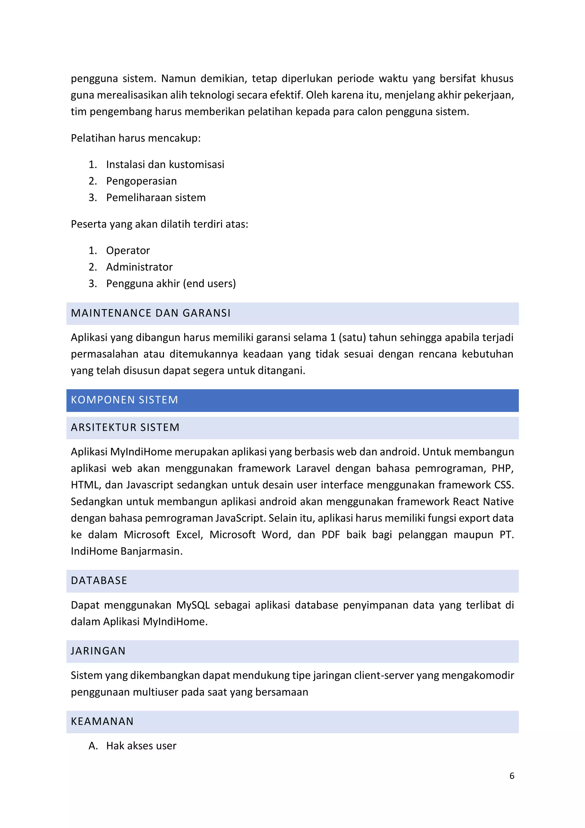 6
pengguna sistem. Namun demikian, tetap diperlukan periode waktu yang bersifat khusus
guna merealisasikan alih teknologi secara efektif. Oleh karena itu, menjelang akhir pekerjaan,
tim pengembang harus memberikan pelatihan kepada para calon pengguna sistem.
Pelatihan harus mencakup:
1. Instalasi dan kustomisasi
2. Pengoperasian
3. Pemeliharaan sistem
Peserta yang akan dilatih terdiri atas:
1. Operator
2. Administrator
3. Pengguna akhir (end users)
MAINTENANCE DAN GARANSI
Aplikasi yang dibangun harus memiliki garansi selama 1 (satu) tahun sehingga apabila terjadi
permasalahan atau ditemukannya keadaan yang tidak sesuai dengan rencana kebutuhan
yang telah disusun dapat segera untuk ditangani.
KOMPONEN SISTEM
ARSITEKTUR SISTEM
Aplikasi MyIndiHome merupakan aplikasi yang berbasis web dan android. Untuk membangun
aplikasi web akan menggunakan framework Laravel dengan bahasa pemrograman, PHP,
HTML, dan Javascript sedangkan untuk desain user interface menggunakan framework CSS.
Sedangkan untuk membangun aplikasi android akan menggunakan framework React Native
dengan bahasa pemrograman JavaScript. Selain itu, aplikasi harus memiliki fungsi export data
ke dalam Microsoft Excel, Microsoft Word, dan PDF baik bagi pelanggan maupun PT.
IndiHome Banjarmasin.
DATABASE
Dapat menggunakan MySQL sebagai aplikasi database penyimpanan data yang terlibat di
dalam Aplikasi MyIndiHome.
JARINGAN
Sistem yang dikembangkan dapat mendukung tipe jaringan client-server yang mengakomodir
penggunaan multiuser pada saat yang bersamaan
KEAMANAN
A. Hak akses user
 