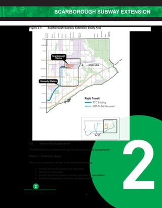 SCARBOROUGH SUBWAY EXTENSION
26
Figure 2-1: Scarborough Subway Extension Study Area [TO BE UPDATED]
Legend: Scarborough City Centre
South Study Area
North Study Area
2.4 Overall Study Approach
The SSEPA will be completed through the following four key study phases:
Phase 1 – Setting the Stage
Work to be completed in Phase 1 will include the following:
• Finalize the study purpose and objectives;
• Identify the study area;
• Finalize the study process including approach to consultation;
• Establish the existing conditions and assumptions;
Figure 2-1:	 Scarborough Subway Extension Study Area
 