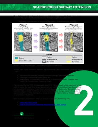 SCARBOROUGH SUBWAY EXTENSION
28
Figure 2-2 below highlights the multi-phase approach that is being proposed by the study team to
determine the alignment and station locations for the Scarborough Subway Extension.
FIGURE 2-2: Identification of Alignment and Station Locations Through Phases 1-3
Phase 4 – Final Project Review - Transit Project Assessment Process
Phase 4 of the project assessment will satisfy the requirements of the Environmental Assessment Act and
TPAP:
• Summarize and review the analysis and decision-making of the project assessment;
• Finalize the Environmental Project Report; and,
• Seek authority to proceed with construction of the Scarborough Subway Extension from
Toronto City Council and the Province of Ontario.
It is anticipated that the TPAP will take place in early 2016. The process will provide opportunity for the
public to review the work of the project assessment and provide any additional input. Based on this
further input, the Environmental Project Report will be finalized and a Statement of Completion will be
published and submitted to the Minister of Environment and Climate Change. After a review period of
approximately three months, the City will be able to proceed with implementation of the subway extension
as per direction of the Minister.
More information about Ontario's TPAP can be found by accessing the following links:
• Ontario Regulation 231/08
• Guide to Environmental Assessment Requirements for Transit Projects
 