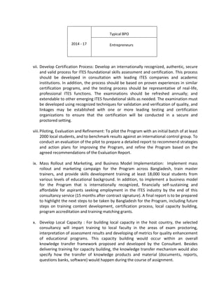 vii. Develop Certification Process: Develop an internationally recognized, authentic, secure
and valid process for ITES foundational skills assessment and certification. This process
should be developed in consultation with leading ITES companies and academic
institutions. In addition, the process should be based on proven experiences in similar
certification programs, and the testing process should be representative of real-life,
professional ITES functions. The examinations should be refreshed annually; and
extendable to other emerging ITES foundational skills as needed. The examination must
be developed using recognized techniques for validation and verification of quality, and
linkages may be established with one or more leading testing and certification
organizations to ensure that the certification will be conducted in a secure and
proctored setting.
viii.Piloting, Evaluation and Refinement: To pilot the Program with an initial batch of at least
2000 local students, and to benchmark results against an international control group. To
conduct an evaluation of the pilot to prepare a detailed report to recommend strategies
and action plans for improving the Program, and refine the Program based on the
agreed recommendations of the Evaluation Report.
ix. Mass Rollout and Marketing, and Business Model Implementation: Implement mass
rollout and marketing campaign for the Program across Bangladesh, train master
trainers, and provide skills development training at least 18,000 local students from
various levels of educational background. In addition, to implement a business model
for the Program that is internationally recognized, financially self-sustaining and
affordable for aspirants seeking employment in the ITES industry by the end of this
consultancy service (15 months after contract signature). A final report is to be prepared
to highlight the next steps to be taken by Bangladesh for the Program, including future
steps on training content development, certification process, local capacity building,
program accreditation and training matching grants.
x. Develop Local Capacity : For building local capacity in the host country, the selected
consultancy will impart training to local faculty in the areas of exam proctoring,
interpretation of assessment results and developing of metrics for quality enhancement
of educational programs. This capacity building would occur within an overall
knowledge transfer framework proposed and developed by the Consultant. Besides
delivering training for capacity building, the knowledge transfer mechanism would also
specify how the transfer of knowledge products and material (documents, reports,
questions banks, software) would happen during the course of assignment.
2014 - 17
Typical BPO
Entrepreneurs
 