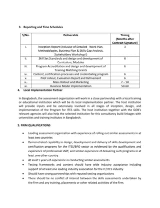 3. Reporting and Time Schedules
S/No. Deliverable Timing
(Months after
Contract Signature)
i. Inception Report (inclusive of Detailed Work Plan,
Methodologies, Business Plan & Skills Gap Analysis.
Stakeholders Workshop I)
3
ii. Skill Set Standards and design and development of
Curriculum, Modules
6
iii. Program Accreditation and design and development of
Training Matching Grants
6
iv. Content, certification processes and credentialing program 6
v. Pilot rollout, Evaluation Report and Refinement 6
x.. Mass Rollout and Marketing 7 – 50
xi. Business Model Implementation 50-60
4. Local Implementation Partner
In Bangladesh, the assessment organization will work in a close partnership with a local training
or educational institution which will be its local implementation partner. The host institution
will provide inputs and be extensively involved in all stages of inception, design, and
implementation of the Program for ITES skills. The host institution together with the GOB’s
relevant agencies will also help the selected institution for this consultancy build linkages with
universities and training institutes in Bangladesh.
5. FIRM QUALIFICATIONS
 Leading assessment organization with experience of rolling out similar assessments in at
least two countries
 Demonstrated capability in design, development and delivery of skills development and
certification programs for the ITES/BPO sector as evidenced by the qualifications and
experience of professional staff, and similar experience of delivering such programs in at
least one other country
 At least 5 years of experience in conducting similar assessments
 Testing frameworks and content should have wide industry acceptance including
support of at least one leading industry association for the IT/ITES industry
 Should have strong partnerships with reputed testing organizations
 There should be no conflict of interest between the skills assessments undertaken by
the firm and any training, placements or other related activities of the firm.
 