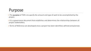 Purpose
The purpose of TOR is to specify the amount and type of work to be accomplished by the
project.
It is a governance document that establishes and determines the relationships between all
project stakeholders.
Terms of Reference are developed once a project has been identified, defined and planned.
 