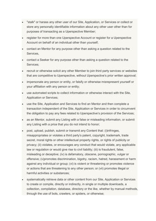 "stalk" or harass any other user of our Site, Application, or Services or collect or
store any personally identifiable information about any other user other than for
purposes of transacting as a Uperspective Member;
register for more than one Uperspective Account or register for a Uperspective
Account on behalf of an individual other than yourself;
contact an Mentor for any purpose other than asking a question related to the
Services,
contact a Seeker for any purpose other than asking a question related to the
Services;
recruit or otherwise solicit any other Member to join third party services or websites
that are competitive to Uperspective, without Uperspective’s prior written approval;
impersonate any person or entity, or falsify or otherwise misrepresent yourself or
your affiliation with any person or entity;
use automated scripts to collect information or otherwise interact with the Site,
Application or Services;
use the Site, Application and Services to find an Mentor and then complete a
transaction independent of the Site, Application or Services in order to circumvent
the obligation to pay any fees related to Uperspective’s provision of the Services;
as an Mentor, submit any Listing with a false or misleading information, or submit
any Listing with a price that you do not intend to honor;
post, upload, publish, submit or transmit any Content that: (i)infringes,
misappropriates or violates a third party’s patent, copyright, trademark, trade
secret, moral rights or other intellectual property rights, or rights of publicity or
privacy; (ii) violates, or encourages any conduct that would violate, any applicable
law or regulation or would give rise to civil liability; (iii) is fraudulent, false,
misleading or deceptive; (iv) is defamatory, obscene, pornographic, vulgar or
offensive; (v)promotes discrimination, bigotry, racism, hatred, harassment or harm
against any individual or group; (vi) is violent or threatening or promotes violence
or actions that are threatening to any other person; or (vii) promotes illegal or
harmful activities or substances;
systematically retrieve data or other content from our Site, Application or Services
to create or compile, directly or indirectly, in single or multiple downloads, a
collection, compilation, database, directory or the like, whether by manual methods,
through the use of bots, crawlers, or spiders, or otherwise;
 