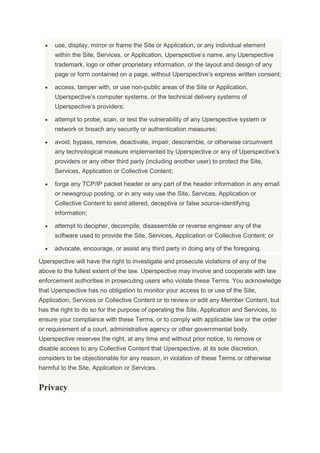 use, display, mirror or frame the Site or Application, or any individual element
within the Site, Services, or Application, Uperspective’s name, any Uperspective
trademark, logo or other proprietary information, or the layout and design of any
page or form contained on a page, without Uperspective’s express written consent;
access, tamper with, or use non-public areas of the Site or Application,
Uperspective’s computer systems, or the technical delivery systems of
Uperspective’s providers;
attempt to probe, scan, or test the vulnerability of any Uperspective system or
network or breach any security or authentication measures;
avoid, bypass, remove, deactivate, impair, descramble, or otherwise circumvent
any technological measure implemented by Uperspective or any of Uperspective’s
providers or any other third party (including another user) to protect the Site,
Services, Application or Collective Content;
forge any TCP/IP packet header or any part of the header information in any email
or newsgroup posting, or in any way use the Site, Services, Application or
Collective Content to send altered, deceptive or false source-identifying
information;
attempt to decipher, decompile, disassemble or reverse engineer any of the
software used to provide the Site, Services, Application or Collective Content; or
advocate, encourage, or assist any third party in doing any of the foregoing.
Uperspective will have the right to investigate and prosecute violations of any of the
above to the fullest extent of the law. Uperspective may involve and cooperate with law
enforcement authorities in prosecuting users who violate these Terms. You acknowledge
that Uperspective has no obligation to monitor your access to or use of the Site,
Application, Services or Collective Content or to review or edit any Member Content, but
has the right to do so for the purpose of operating the Site, Application and Services, to
ensure your compliance with these Terms, or to comply with applicable law or the order
or requirement of a court, administrative agency or other governmental body.
Uperspective reserves the right, at any time and without prior notice, to remove or
disable access to any Collective Content that Uperspective, at its sole discretion,
considers to be objectionable for any reason, in violation of these Terms or otherwise
harmful to the Site, Application or Services.
Privacy
 