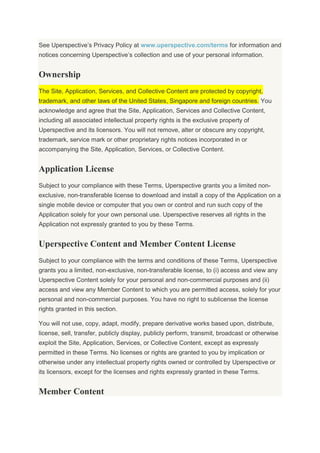 See Uperspective’s Privacy Policy at www.uperspective.com/terms for information and
notices concerning Uperspective’s collection and use of your personal information.
Ownership
The Site, Application, Services, and Collective Content are protected by copyright,
trademark, and other laws of the United States, Singapore and foreign countries. You
acknowledge and agree that the Site, Application, Services and Collective Content,
including all associated intellectual property rights is the exclusive property of
Uperspective and its licensors. You will not remove, alter or obscure any copyright,
trademark, service mark or other proprietary rights notices incorporated in or
accompanying the Site, Application, Services, or Collective Content.
Application License
Subject to your compliance with these Terms, Uperspective grants you a limited non-
exclusive, non-transferable license to download and install a copy of the Application on a
single mobile device or computer that you own or control and run such copy of the
Application solely for your own personal use. Uperspective reserves all rights in the
Application not expressly granted to you by these Terms.
Uperspective Content and Member Content License
Subject to your compliance with the terms and conditions of these Terms, Uperspective
grants you a limited, non-exclusive, non-transferable license, to (i) access and view any
Uperspective Content solely for your personal and non-commercial purposes and (ii)
access and view any Member Content to which you are permitted access, solely for your
personal and non-commercial purposes. You have no right to sublicense the license
rights granted in this section.
You will not use, copy, adapt, modify, prepare derivative works based upon, distribute,
license, sell, transfer, publicly display, publicly perform, transmit, broadcast or otherwise
exploit the Site, Application, Services, or Collective Content, except as expressly
permitted in these Terms. No licenses or rights are granted to you by implication or
otherwise under any intellectual property rights owned or controlled by Uperspective or
its licensors, except for the licenses and rights expressly granted in these Terms.
Member Content
 