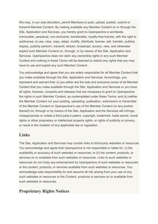 We may, in our sole discretion, permit Members to post, upload, publish, submit or
transmit Member Content. By making available any Member Content on or through the
Site, Application and Services, you hereby grant to Uperspective a worldwide,
irrevocable, perpetual, non-exclusive, transferable, royalty-free license, with the right to
sublicense, to use, view, copy, adapt, modify, distribute, license, sell, transfer, publicly
display, publicly perform, transmit, stream, broadcast, access, view, and otherwise
exploit such Member Content on, through, or by means of the Site, Application and
Services. Uperspective does not claim any ownership rights in any such Member
Content and nothing in these Terms will be deemed to restrict any rights that you may
have to use and exploit any such Member Content.
You acknowledge and agree that you are solely responsible for all Member Content that
you make available through the Site, Application and Services. Accordingly, you
represent and warrant that: (i) you either are the sole and exclusive owner of all Member
Content that you make available through the Site, Application and Services or you have
all rights, licenses, consents and releases that are necessary to grant to Uperspective
the rights in such Member Content, as contemplated under these Terms; and (ii) neither
the Member Content nor your posting, uploading, publication, submission or transmittal
of the Member Content or Uperspective’s use of the Member Content (or any portion
thereof) on, through or by means of the Site, Application and the Services will infringe,
misappropriate or violate a third party’s patent, copyright, trademark, trade secret, moral
rights or other proprietary or intellectual property rights, or rights of publicity or privacy,
or result in the violation of any applicable law or regulation.
Links
The Site, Application and Services may contain links to third-party websites or resources.
You acknowledge and agree that Uperspective is not responsible or liable for: (i) the
availability or accuracy of such websites or resources; or (ii) the content, products, or
services on or available from such websites or resources. Links to such websites or
resources do not imply any endorsement by Uperspective of such websites or resources
or the content, products, or services available from such websites or resources. You
acknowledge sole responsibility for and assume all risk arising from your use of any
such websites or resources or the Content, products or services on or available from
such websites or resources.
Proprietary Rights Notices
 