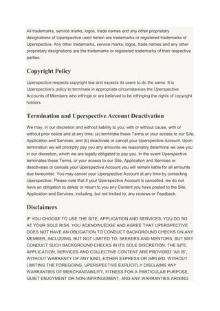 All trademarks, service marks, logos, trade names and any other proprietary
designations of Uperspective used herein are trademarks or registered trademarks of
Uperspective. Any other trademarks, service marks, logos, trade names and any other
proprietary designations are the trademarks or registered trademarks of their respective
parties.
Copyright Policy
Uperspective respects copyright law and expects its users to do the same. It is
Uperspective’s policy to terminate in appropriate circumstances the Uperspective
Accounts of Members who infringe or are believed to be infringing the rights of copyright
holders.
Termination and Uperspective Account Deactivation
We may, in our discretion and without liability to you, with or without cause, with or
without prior notice and at any time: (a) terminate these Terms or your access to our Site,
Application and Services, and (b) deactivate or cancel your Uperspective Account. Upon
termination we will promptly pay you any amounts we reasonably determine we owe you
in our discretion, which we are legally obligated to pay you. In the event Uperspective
terminates these Terms, or your access to our Site, Application and Services or
deactivates or cancels your Uperspective Account you will remain liable for all amounts
due hereunder. You may cancel your Uperspective Account at any time by contacting
Uperspective. Please note that if your Uperspective Account is cancelled, we do not
have an obligation to delete or return to you any Content you have posted to the Site,
Application and Services, including, but not limited to, any reviews or Feedback.
Disclaimers
IF YOU CHOOSE TO USE THE SITE, APPLICATION AND SERVICES, YOU DO SO
AT YOUR SOLE RISK. YOU ACKNOWLEDGE AND AGREE THAT UPERSPECTIVE
DOES NOT HAVE AN OBLIGATION TO CONDUCT BACKGROUND CHECKS ON ANY
MEMBER, INCLUDING, BUT NOT LIMITED TO, SEEKERS AND MENTORS, BUT MAY
CONDUCT SUCH BACKGROUND CHECKS IN ITS SOLE DISCRETION. THE SITE,
APPLICATION, SERVICES AND COLLECTIVE CONTENT ARE PROVIDED “AS IS”,
WITHOUT WARRANTY OF ANY KIND, EITHER EXPRESS OR IMPLIED. WITHOUT
LIMITING THE FOREGOING, UPERSPECTIVE EXPLICITLY DISCLAIMS ANY
WARRANTIES OF MERCHANTABILITY, FITNESS FOR A PARTICULAR PURPOSE,
QUIET ENJOYMENT OR NON-INFRINGEMENT, AND ANY WARRANTIES ARISING
 