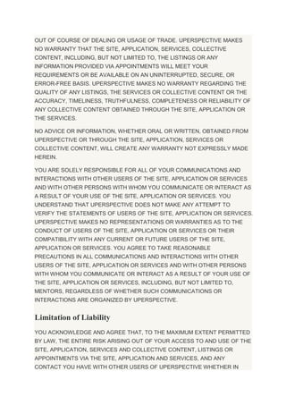 OUT OF COURSE OF DEALING OR USAGE OF TRADE. UPERSPECTIVE MAKES
NO WARRANTY THAT THE SITE, APPLICATION, SERVICES, COLLECTIVE
CONTENT, INCLUDING, BUT NOT LIMITED TO, THE LISTINGS OR ANY
INFORMATION PROVIDED VIA APPOINTMENTS WILL MEET YOUR
REQUIREMENTS OR BE AVAILABLE ON AN UNINTERRUPTED, SECURE, OR
ERROR-FREE BASIS. UPERSPECTIVE MAKES NO WARRANTY REGARDING THE
QUALITY OF ANY LISTINGS, THE SERVICES OR COLLECTIVE CONTENT OR THE
ACCURACY, TIMELINESS, TRUTHFULNESS, COMPLETENESS OR RELIABILITY OF
ANY COLLECTIVE CONTENT OBTAINED THROUGH THE SITE, APPLICATION OR
THE SERVICES.
NO ADVICE OR INFORMATION, WHETHER ORAL OR WRITTEN, OBTAINED FROM
UPERSPECTIVE OR THROUGH THE SITE, APPLICATION, SERVICES OR
COLLECTIVE CONTENT, WILL CREATE ANY WARRANTY NOT EXPRESSLY MADE
HEREIN.
YOU ARE SOLELY RESPONSIBLE FOR ALL OF YOUR COMMUNICATIONS AND
INTERACTIONS WITH OTHER USERS OF THE SITE, APPLICATION OR SERVICES
AND WITH OTHER PERSONS WITH WHOM YOU COMMUNICATE OR INTERACT AS
A RESULT OF YOUR USE OF THE SITE, APPLICATION OR SERVICES. YOU
UNDERSTAND THAT UPERSPECTIVE DOES NOT MAKE ANY ATTEMPT TO
VERIFY THE STATEMENTS OF USERS OF THE SITE, APPLICATION OR SERVICES.
UPERSPECTIVE MAKES NO REPRESENTATIONS OR WARRANTIES AS TO THE
CONDUCT OF USERS OF THE SITE, APPLICATION OR SERVICES OR THEIR
COMPATIBILITY WITH ANY CURRENT OR FUTURE USERS OF THE SITE,
APPLICATION OR SERVICES. YOU AGREE TO TAKE REASONABLE
PRECAUTIONS IN ALL COMMUNICATIONS AND INTERACTIONS WITH OTHER
USERS OF THE SITE, APPLICATION OR SERVICES AND WITH OTHER PERSONS
WITH WHOM YOU COMMUNICATE OR INTERACT AS A RESULT OF YOUR USE OF
THE SITE, APPLICATION OR SERVICES, INCLUDING, BUT NOT LIMITED TO,
MENTORS, REGARDLESS OF WHETHER SUCH COMMUNICATIONS OR
INTERACTIONS ARE ORGANIZED BY UPERSPECTIVE.
Limitation of Liability
YOU ACKNOWLEDGE AND AGREE THAT, TO THE MAXIMUM EXTENT PERMITTED
BY LAW, THE ENTIRE RISK ARISING OUT OF YOUR ACCESS TO AND USE OF THE
SITE, APPLICATION, SERVICES AND COLLECTIVE CONTENT, LISTINGS OR
APPOINTMENTS VIA THE SITE, APPLICATION AND SERVICES, AND ANY
CONTACT YOU HAVE WITH OTHER USERS OF UPERSPECTIVE WHETHER IN
 