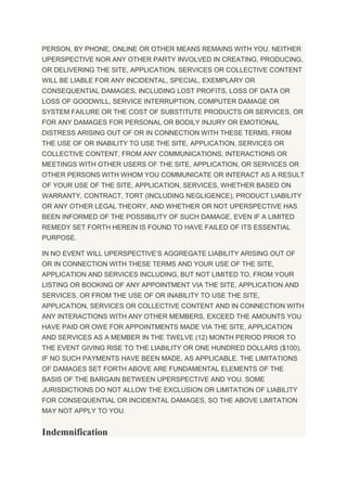 PERSON, BY PHONE, ONLINE OR OTHER MEANS REMAINS WITH YOU. NEITHER
UPERSPECTIVE NOR ANY OTHER PARTY INVOLVED IN CREATING, PRODUCING,
OR DELIVERING THE SITE, APPLICATION, SERVICES OR COLLECTIVE CONTENT
WILL BE LIABLE FOR ANY INCIDENTAL, SPECIAL, EXEMPLARY OR
CONSEQUENTIAL DAMAGES, INCLUDING LOST PROFITS, LOSS OF DATA OR
LOSS OF GOODWILL, SERVICE INTERRUPTION, COMPUTER DAMAGE OR
SYSTEM FAILURE OR THE COST OF SUBSTITUTE PRODUCTS OR SERVICES, OR
FOR ANY DAMAGES FOR PERSONAL OR BODILY INJURY OR EMOTIONAL
DISTRESS ARISING OUT OF OR IN CONNECTION WITH THESE TERMS, FROM
THE USE OF OR INABILITY TO USE THE SITE, APPLICATION, SERVICES OR
COLLECTIVE CONTENT, FROM ANY COMMUNICATIONS, INTERACTIONS OR
MEETINGS WITH OTHER USERS OF THE SITE, APPLICATION, OR SERVICES OR
OTHER PERSONS WITH WHOM YOU COMMUNICATE OR INTERACT AS A RESULT
OF YOUR USE OF THE SITE, APPLICATION, SERVICES, WHETHER BASED ON
WARRANTY, CONTRACT, TORT (INCLUDING NEGLIGENCE), PRODUCT LIABILITY
OR ANY OTHER LEGAL THEORY, AND WHETHER OR NOT UPERSPECTIVE HAS
BEEN INFORMED OF THE POSSIBILITY OF SUCH DAMAGE, EVEN IF A LIMITED
REMEDY SET FORTH HEREIN IS FOUND TO HAVE FAILED OF ITS ESSENTIAL
PURPOSE.
IN NO EVENT WILL UPERSPECTIVE’S AGGREGATE LIABILITY ARISING OUT OF
OR IN CONNECTION WITH THESE TERMS AND YOUR USE OF THE SITE,
APPLICATION AND SERVICES INCLUDING, BUT NOT LIMITED TO, FROM YOUR
LISTING OR BOOKING OF ANY APPOINTMENT VIA THE SITE, APPLICATION AND
SERVICES, OR FROM THE USE OF OR INABILITY TO USE THE SITE,
APPLICATION, SERVICES OR COLLECTIVE CONTENT AND IN CONNECTION WITH
ANY INTERACTIONS WITH ANY OTHER MEMBERS, EXCEED THE AMOUNTS YOU
HAVE PAID OR OWE FOR APPOINTMENTS MADE VIA THE SITE, APPLICATION
AND SERVICES AS A MEMBER IN THE TWELVE (12) MONTH PERIOD PRIOR TO
THE EVENT GIVING RISE TO THE LIABILITY OR ONE HUNDRED DOLLARS ($100),
IF NO SUCH PAYMENTS HAVE BEEN MADE, AS APPLICABLE. THE LIMITATIONS
OF DAMAGES SET FORTH ABOVE ARE FUNDAMENTAL ELEMENTS OF THE
BASIS OF THE BARGAIN BETWEEN UPERSPECTIVE AND YOU. SOME
JURISDICTIONS DO NOT ALLOW THE EXCLUSION OR LIMITATION OF LIABILITY
FOR CONSEQUENTIAL OR INCIDENTAL DAMAGES, SO THE ABOVE LIMITATION
MAY NOT APPLY TO YOU.
Indemnification
 