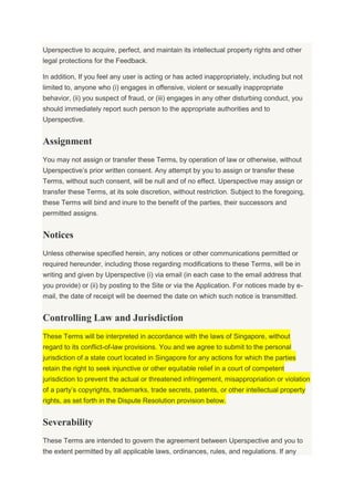 Uperspective to acquire, perfect, and maintain its intellectual property rights and other
legal protections for the Feedback.
In addition, If you feel any user is acting or has acted inappropriately, including but not
limited to, anyone who (i) engages in offensive, violent or sexually inappropriate
behavior, (ii) you suspect of fraud, or (iii) engages in any other disturbing conduct, you
should immediately report such person to the appropriate authorities and to
Uperspective.
Assignment
You may not assign or transfer these Terms, by operation of law or otherwise, without
Uperspective’s prior written consent. Any attempt by you to assign or transfer these
Terms, without such consent, will be null and of no effect. Uperspective may assign or
transfer these Terms, at its sole discretion, without restriction. Subject to the foregoing,
these Terms will bind and inure to the benefit of the parties, their successors and
permitted assigns.
Notices
Unless otherwise specified herein, any notices or other communications permitted or
required hereunder, including those regarding modifications to these Terms, will be in
writing and given by Uperspective (i) via email (in each case to the email address that
you provide) or (ii) by posting to the Site or via the Application. For notices made by e-
mail, the date of receipt will be deemed the date on which such notice is transmitted.
Controlling Law and Jurisdiction
These Terms will be interpreted in accordance with the laws of Singapore, without
regard to its conflict-of-law provisions. You and we agree to submit to the personal
jurisdiction of a state court located in Singapore for any actions for which the parties
retain the right to seek injunctive or other equitable relief in a court of competent
jurisdiction to prevent the actual or threatened infringement, misappropriation or violation
of a party’s copyrights, trademarks, trade secrets, patents, or other intellectual property
rights, as set forth in the Dispute Resolution provision below.
Severability
These Terms are intended to govern the agreement between Uperspective and you to
the extent permitted by all applicable laws, ordinances, rules, and regulations. If any
 